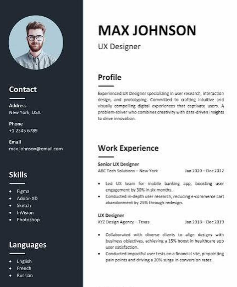 The image shows a resume for Max Johnson, a UX Designer.
Here's what we can see in the resume:
- Contact Info:
- Address: New York, USA
- Phone: +1 2345 6789
- Email: max.johnson@email.com
- Profile: Experienced UX Designer specializing in user research, interaction design, and prototyping. Committed to crafting intuitive and visually compelling digital experiences.
- Skills:
- Figma
- Adobe XD
- Sketch
- InVision
- Photoshop
- Languages:
- English
- French
- Russian
- Work Experience:
- Senior UX Designer, ABC Tech Solutions (Jan 2020 - Dec 2022)
- Led UX team for mobile banking app, boosting user engagement by 30% in 6 months.
- Reduced e-commerce cart abandonment by 25% through redesign.
- UX Designer, XYZ Design Agency (Jan 2018 - Dec 2019)
- Collaborated with clients to align designs with business objectives, achieving a 15% boost in healthcare app user satisfaction.
- Conducted user tests on a financial site, driving a 20% surge in conversion rates.